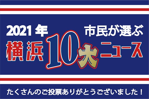 2021年 市民が選ぶ「横浜１０大ニュース」が決定しました！ 横浜市 2021年12月24日 10時00分 年末恒例、横浜市内で起こった出来事や市政ニュースについて投票いただく「横浜１０大ニュース」 今年は、6,090人の市民の皆様から投票いただき、2021年 横浜１０大ニュースを決定しました！