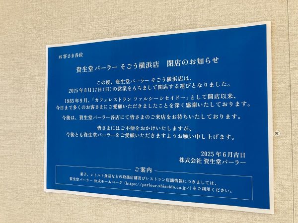 この度、資生堂パーラー 横浜そごう店は、 2025年8月17日（日）の営業をもちまして閉店する運びとなりました。 1985年9月、「カフェレストラン ファルシーシセイドー」として開店以来、 今日まで多くのお客さまにご愛顧いただきましたことを深く感謝申し上げます。 今後は、資生堂パーラー各店にて皆さまのご来店をお待ちしております。 皆さまにはご不便をおかけいたしますが、 今後とも資生堂パーラーをご愛顧いただきますようお願い申し上げます。 2025年6月吉日 株式会社 資生堂パーラー