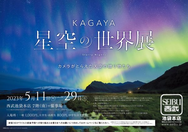 【西武池袋本店】KAGAYA 星空の世界展 カメラがとらえた天空の贈り物たち 株式会社そごう・西武 2023年4月12日 11時00分 0 5月11日より、星空写真家で、著名なプラネタリウム映像クリエイターでもあるKAGAYAの作品展を開催いたします。 本展では、代表的な写真作品を、「四季の星空」「月のある空」「天の川を追う星の旅」「オーロラ」「一瞬の宇宙」のパートにわけて展示いたします。 新たに撮り下ろした最新作も初公開されるほか、約1万枚もの写真から創りあげた、星空の映像も上映します。 会場には来場者が撮影できるフォトスポットを設けるほか、星空を楽しむトークショーなども開催。天の川、月、オーロラなど魅力あふれる写真や映像で星空を体感しながら、地球や宇宙を学ぶことができる展覧会です。 ■タイトル：ＫＡＧＡＹＡ　星空の世界展　カメラがとらえた天空の贈り物たち ■会期：2023年５月11日（木）～29日（月） ■会場：西武池袋本店 ７階（南）＝催事場 一瞬の永遠を追い求め、世界中をかけめぐるKAGAYAは、天空と地球の織りなす壮大な奇跡を、絵や写真、映像やプラネタリウム番組など、さまざまなかたちで表現してきました。また天文普及にも力を注ぎ、星空写真は小学校理科の教科書にも採用され、写真を投稿発表するTwitterのフォロワーは93万人を超える(2023年3月現在)など、多くの人々に星空の魅力を伝え続けています。