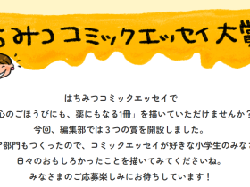 「心のごほうびにも、薬にもなる1冊を！」第１回【はちみつコミックエッセイ大賞】募集開始！大賞は賞金20万円！ジュニア部門も！ 株式会社オーバーラップのコミックエッセイレーベル「はちみつコミックエッセイ」が、9月10日より今回初となる「はちみつコミックエッセイ大賞」の募集を開始！ ジュニア部門も設定し、３つの賞を開設している。