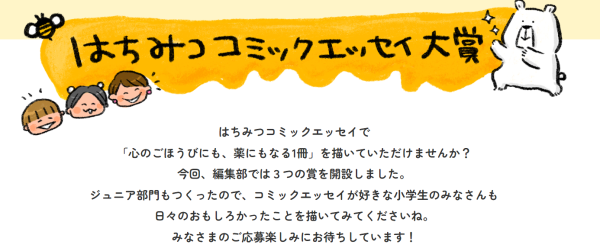 「心のごほうびにも、薬にもなる1冊を！」第１回【はちみつコミックエッセイ大賞】募集開始！大賞は賞金20万円！ジュニア部門も！ 株式会社オーバーラップのコミックエッセイレーベル「はちみつコミックエッセイ」が、9月10日より今回初となる「はちみつコミックエッセイ大賞」の募集を開始！ ジュニア部門も設定し、３つの賞を開設している。