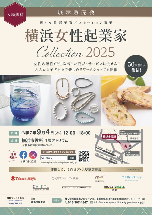 横コレとは？輝く女性起業家プロモーション事業事務局 横浜女性起業家コレクション2025　出展者募集　横浜を拠点に活躍する女性起業家のとっておきの商品・サービスが大集結。 アクセサリー、ファッション、インテリア・雑貨、子ども、食品、美と健康など、様々な商品やサービスから、あなたの”とっておき”をぜひ見つけてください！ 大人から子どもまで楽しめるワークショップも開催します。 多くのお客様のご来場をお待ちしております。 【日時】　9月4日（木）　12時～18時 【場所】　横浜市役所1階　アトリウム　（横浜市中区本町 6-50-10） 【対象】　特になし（入場無料） 詳細はこちらから https://women-promotion.city.yokohama.lg.jp/ 【SNSでも随時最新情報を発信中です】 ＜Instagram＞ https://www.instagram.com/women.promotion.yokohama/ ＜Facebook＞ https://www.facebook.com/women.promotion.yokohama/ ◆◆本件に関するお問い合わせ先◆◆ 輝く女性起業家プロモーション事業 事務局 （受託事業者：株式会社ウィルパートナーズ）