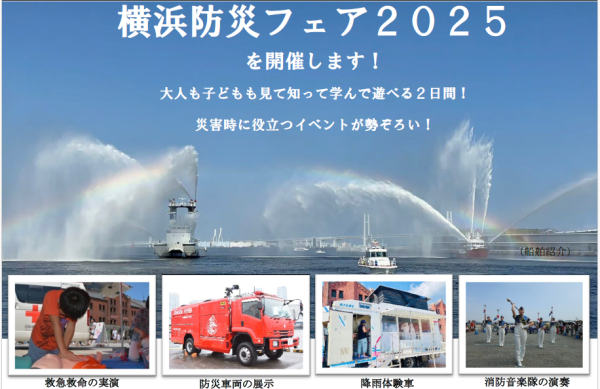 災害時に役立つイベントが勢ぞろい！　横浜防災フェア2025を９月６日（土）、９月７日（日）に開催します！ 大人も子どもも見て知って学んで遊べる２日間！ 横浜市 2025年8月28日 12時00分 6 赤レンガ倉庫前イベント広場において「横浜防災フェア2025」を開催いたします。本イベントは昨年約７万２千人の方にご来場いただいた防災イベントです。普段見ることのできない防災関係車両や、ブースの出展、海上での水難救助訓練の実施や船舶の紹介、横浜市消防音楽隊の演奏、ステージイベントの開催など、内容盛りだくさんとなっております。ぜひご来場いただき、防災を自分事として考え、行動するきっかけとしていただければと思います。みなさまのご来場をお待ちしております。 イベント概要 ■日時 　令和７年９月６日（土）、７日（日） 10時30分～17時00分 ■場所 　横浜赤レンガ倉庫イベント広場（中区新港１丁目１番） ■主催 　横浜市、株式会社アール・エフ・ラジオ日本 ■来場者数 　約７万2000人 ※昨年実績 ■主なイベント内容 ・ステージイベント、横浜市消防音楽隊による演奏 ・防災関係機関による車両やブース出展（約30団体） ・赤レンガ倉庫前海上における水難救助訓練、船舶紹介など ※会場内スタンプラリーあり 　スタンプを集めていただくと、防災グッズをプレゼント！（各日先着1000名様）