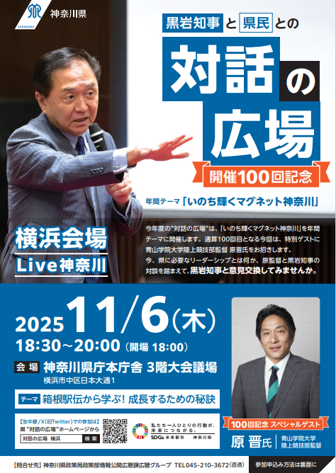 【原監督がくる!】黒岩知事と県民との“対話の広場”Live神奈川を開催! テーマ:箱根駅伝から学ぶ!成長するための秘訣 神奈川県 2025年10月24日 16時14分 3 “対話の広場”では、知事が県庁及び県内各地域において、地域等で活躍されている方々の事例発表を交えながら、県民の皆様と意見交換を行っています。この度、横浜会場では、青山学院大学陸上競技部監督原晋氏をお招きし、「箱根駅伝から学ぶ!成長するための秘訣」をテーマに、県に必要なリーダーシップとは何か、原監督と黒岩知事の対談を踏まえて、黒岩知事と皆様で意見交換を行います。 1 概要