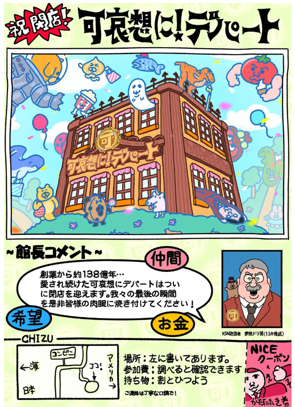 謎多き体験空間「祝 閉店!可哀想に!デパート」展が4月25日から横浜スカイビルで開催 株式会社世界研究所 2026年3月9日 13時00分 2323件のいいね!がされています 可哀想に!デパート製作委員会は、クリエイター・可哀想に!による前代未聞の体験空間「祝 閉店!可哀想に!デパート」展を、横浜・スカイビル B1階・B2階にて開催することをお知らせいたします。 ビッグバンと共にはじまったとされる「可哀想に!デパート」が、このたび横浜にオープンします。創業138億周年を記念して、この「可哀想に!デパート」の歴史を振り返る展示やデパートオリジナルのグッズ購入など、さまざまな体験ができます。普通とは一味違う「可哀想に!デパート」ならではのファッションフロア、化粧品コーナーや食材コーナー、そのほか占いフロアやゲームセンターまでお楽しみいただけます。 本店のチラシと、新たに立ち上げた公式HPをぜひご覧ください。なぜ祝閉店なのか… おぱんちゅうさぎやんぽちゃむはいるのか… 可哀想に!ワールド全開のこのデパートへのご来場を心よりお待ち申し上げます。 開催概要 タイトル:「祝 閉店!可哀想に!デパート」展 会期:2026年4月25日(土) 〜 7月20日(月/祝) 10時〜19時 会場:スカイビル B1階・B2階(横浜市西区高島2-19-12) 入場料(税込):一般 3,300円/高校生 1,500円/中学生以下 無料 主催:可哀想に!デパート製作委員会 (世界研究所、アイライツポート、ニュートラルコーポレーション、シーズラボ、スカパー・ピクチャーズ、他) 公式HP:https://depaato.kawaisouni.jp